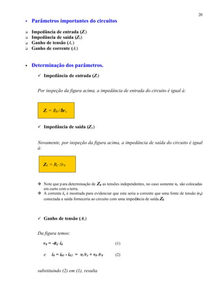 20
• Parâmetros importantes do circuitos
q Impedância de entrada (Zi)
q Impedância de saída (Z0)
q Ganho de tensão (Av)
q Ganho de corrente (Ai)
• Determinação dos parâmetros.
ü Impedância de entrada (Zi)
Por inspeção da figura acima, a impedância de entrada do circuito é igual à:
Zi = RB //βre
ü Impedância de saída (Z0)
Novamente, por inspeção da figura acima, a impedância de saída do circuito é igual
à:
Z0 = RC //r0
v Note que para determinação de Z0 as tensões independentes, no caso somente vi, são colocadas
em curto com o terra.
v A corrente ix é mostrada para evidenciar que esta seria a corrente que uma fonte de tensão (v0)
conectada a saída forneceria ao circuito com uma impedância de saída Z0.
ü Ganho de tensão (Av)
Da figura temos:
v0 = -RC i0 (1)
e i0 = i01 - i02 = vi /re + v0 /r0 (2)
substituindo (2) em (1), resulta
 