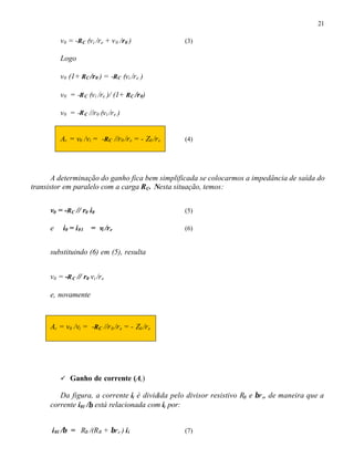 21
v0 = -RC (vi /re + v0 /r0 ) (3)
Logo
v0 (1+ RC /r0 ) = -RC (vi /re ) ⇒
v0 = -RC (vi /re )/ (1+ RC /r0) ⇒
v0 = -RC //r0 (vi /re ) ⇒
Av = v0 /vi = -RC //r0 /re = - Z0 /re (4)
A determinação do ganho fica bem simplificada se colocarmos a impedância de saída do
transistor em paralelo com a carga RC. Nesta situação, temos:
v0 = -RC // r0 i0 (5)
e i0 = i01 = vi /re (6)
substituindo (6) em (5), resulta
v0 = -RC // r0 vi /re
e, novamente
Av = v0 /vi = -RC //r0 /re = - Z0 /re
ü Ganho de corrente (Ai)
Da figura, a corrente ii é dividida pelo divisor resistivo RB e βre, de maneira que a
corrente i01 /β está relacionada com ii por:
i01 /β = RB /(RB + βre ) ii (7)
 