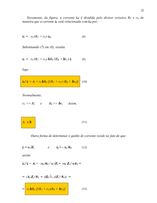 22
Novamente, da figura, a corrente i01 é dividida pelo divisor resistivo Rc e r0, de
maneira que a corrente i0 está relacionada com i01 por:
i0 = r0 /(RC + r0 ) i01 (8)
Substituindo (7) em (8), resulta
i0 = r0 /(RC + r0 ) βRB /(RB + βre ) ii (9)
logo
i0 / ii = Ai = r0 βRB /[(RC + r0 ) (RB + βre)] (10)
Normalmente,
r0 >> RC e RB >> βre Assim,
Ai ≈ β (11)
Outra forma de determinar o ganho de corrente reside no fato de que:
ii = vi /Zi e i0 = - v0 /RC (12)
assim,
i0 / ii = Ai = -v0 /RC / vi /Zi = -v0 Zi / vi RC =
= -Av Zi / RC = (Z0 /re )(Zi / RC ) =
= r0 βRB /[(RC + r0 )(RB + βre)] (13)
 