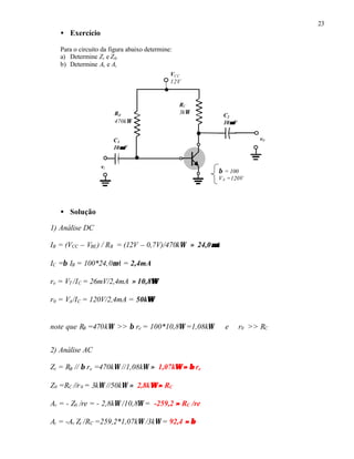 23
• Exercício
Para o circuito da figura abaixo determine:
a) Determine Zi e Z0.
b) Determine Av e Ai
• Solução
1) Análise DC
IB = (VCC – VBE) / RB = (12V – 0,7V)/470kΩ ≈ 24,0µµA
IC =β IB = 100*24,0µA = 2,4mA
re = VT /IC = 26mV/2,4mA ≈ 10,8ΩΩ
r0 = VA/IC = 120V/2,4mA = 50kΩΩ
note que RB =470kΩ >> β re = 100*10,8Ω =1,08kΩ e r0 >> RC
2) Análise AC
Zi = RB // β re =470kΩ //1,08kΩ ≈ 1,07kΩΩ ≈≈ ββ re
Z0 =RC //r0 = 3kΩ //50kΩ ≈ 2,8kΩΩ ≈≈ RC
Av = - Z0 /re = - 2,8kΩ /10,8Ω = -259,2 ≈≈ RC /re
Ai = -Av Zi /RC =259,2*1,07kΩ /3kΩ = 92,4 ≈≈ ββ
RC
3kΩRB
470kΩ
VCC
12V
vi
C2
10µµF
C1
10µµF
v0
β = 100
VA =120V
 
