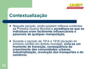 Contextualização Naquele período, ainda existiam reflexos evidentes da Primeira Guerra Mundial e  acreditava-se que os indivíduos eram facilmente influenciáveis e passíveis de qualquer manipulação.  Durante o período de 1914 e 1918 (duração do primeiro conflito em âmbito mundial) , vivia-se um momento de transição, conseqüência do crescimento das comunidades urbanas, industrialização, revolução dos transportes e do comércio.  