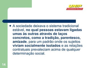 A sociedade deixava o sistema tradicional estável,  no qual pessoas estavam ligadas umas às outras através de laços concretos, como a tradição, parentesco, amizade , para um padrão onde os sujeitos  viviam socialmente isolados  e as relações contratuais prevaleciam acima de qualquer determinação social. 