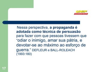 Nessa perspectiva,  a propaganda é adotada como técnica de persuasão  para fazer com que pessoas tivessem que “ odiar o inimigo, amar sua pátria, e devotar-se ao máximo ao esforço de guerra .”  DEFLEUR e BALL-ROLEACH (1993:180)  