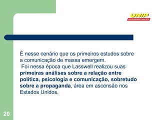 É nesse cenário que os primeiros estudos sobre a comunicação de massa emergem. Foi nessa época que Lasswell realizou suas  primeiras análises sobre a relação entre política, psicologia e comunicação, sobretudo sobre a propaganda , área em ascensão nos Estados Unidos. 