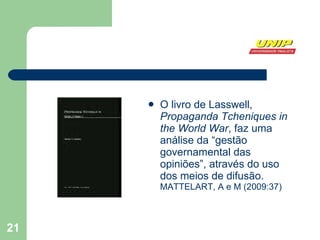 O livro de Lasswell,  Propaganda Tcheniques in the World War , faz uma análise da “gestão governamental das opiniões”, através do uso dos meios de difusão.  MATTELART, A e M (2009:37)  