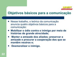 Objetivos básicos para a comunicação Nesse trabalho, o teórico da comunicação  anuncia quatro objetivos básicos para a comunicação:  Mobilizar o ódio contra o inimigo por meio de histórias de grande atrocidade; Manter a amizade dos aliados; preservar a amizade e procurar a cooperação dos que se mantêm neutros e; Desmoralizar o inimigo.   