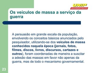 Os veículos de massa a serviço da guerra A persuasão em grande escala da população, envolvendo os conceitos básicos anunciados pelo pesquisador, utilizando-se dos  veículos de massa conhecidos naquela época (jornais, fotos, filmes, discos, livros, discursos, cartazes e outros ), foram coordenadas de maneira a suscitar a adesão das massas em favor não apenas da guerra, mas de todo o mecanismo governamental.  
