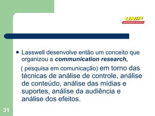 Lasswell desenvolve então um conceito que organizou a  communication research , ( pesquisa em comunicação)  em torno das técnicas de análise de controle, análise de conteúdo, análise das mídias e suportes, análise da audiência e análise dos efeitos.  