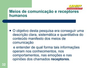 Meios de comunicação e receptores humanos O objetivo desta pesquisa era conseguir uma descrição clara, sistemática e quantitativa do conteúdo manifesto dos meios de comunicação e entender de qual forma tais informações operam nos conhecimentos, nos comportamentos, nas emoções e nas opiniões dos chamados  receptores .  