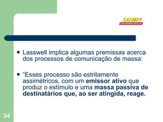 Lasswell implica algumas premissas acerca dos processos de comunicação de massa:  “ Esses processo são estritamente assimétricos, com um  emissor ativo  que produz o estímulo e uma  massa passiva de destinatários que, ao ser atingida, reage.  