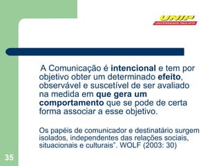 A Comunicação é  intencional  e tem por objetivo obter um determinado  efeito , observável e suscetível de ser avaliado na medida em  que gera um comportamento  que se pode de certa forma associar a esse objetivo.  Os papéis de comunicador e destinatário surgem isolados, independentes das relações sociais, situacionais e culturais”. WOLF (2003: 30) 