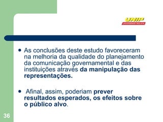 As conclusões deste estudo favoreceram na melhoria da qualidade do planejamento da comunicação governamental e das instituições através  da manipulação das representações. Afinal, assim, poderiam  prever resultados esperados, os efeitos sobre o público alvo .  