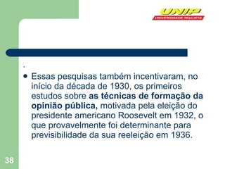 . Essas pesquisas também incentivaram, no início da década de 1930, os primeiros estudos sobre  as técnicas de formação da opinião pública,  motivada pela eleição do presidente americano Roosevelt em 1932, o que provavelmente foi determinante para previsibilidade da sua reeleição em 1936. 