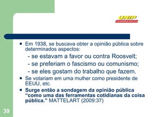 Em 1938, se buscava obter a opinião pública sobre determinados aspectos:  - se estavam a favor ou contra Roosvelt; - se preferiam o fascismo ou comunismo;  - se eles gostam do trabalho que fazem. Se votariam em uma mulher como presidente de EEUU, etc. Surge então a sondagem da opinião pública “como uma das ferramentas cotidianas da coisa pública.”  MATTELART (2009:37) 