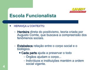 Escola Funcionalista HERANÇA e CONTEXTO: Herdeira  direta do positivismo, teoria criada por Augusto Comte, que buscava a compreensão dos fenômenos sociais.  Estabelece  relação entre o corpo social e o biológico. Cada parte  ajuda a preservar o todo Órgãos ajudam o corpo... Indivíduos e instituições mantém a ordem social vigente. 