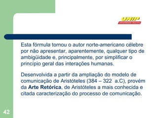 Esta fórmula tornou o autor norte-americano célebre por não apresentar, aparentemente, qualquer tipo de ambigüidade e, principalmente, por simplificar o princípio geral das interações humanas.   Desenvolvida a partir da ampliação do modelo de comunicação de Aristóteles (384 – 322  a.C), provém da  Arte Retórica , de Aristóteles a mais conhecida e citada caracterização do processo de comunicação. 
