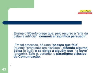 Ensina o filósofo grego que, pelo recurso à “arte da palavra artificial”,  comunicar significa persuadir .  Em tal processo, há uma “ pessoa que fala ” (quem); “pronuncia um discurso”,  dizendo alguma coisa  (o quê);  e se dirige a alguém que  “a ouve ” (a quem). Este é, portanto, o  paradigma clássico da Comunicação ; .  