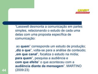 “ Lasswell desmonta a comunicação em partes simples, relacionando o estudo de cada uma delas com uma proposta específica de comunicação: ao  quem ‟ corresponde um estudo de produção; „ diz o que ‟, volta-se para a análise de conteúdo; „ em que canal ‟, focaliza o estudo na mídia; para quem ‟, pesquisa a audiência e  com que efeito ‟ o que aconteceu com a  audiência diante da mensagem ”. MARTINO (2009:23)  