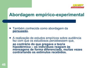 Abordagem empírico-experimental Também conhecida como abordagem da  persuasão . A realização de estudos empíricos sobre audiência fez com que os estudiosos percebessem que, ao contrário do que pregava a teoria hipodérmica – os indivíduos reagiam às mensagens de forma diferenciada, muitas vezes contrariando os estímulos recebidos. 