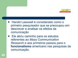 Harold Lasswell é considerado como o primeiro pesquisador que se preocupou em descrever e analisar os efeitos da comunicação Ele abriu caminho para os estudos referentes ao  Mass Communication Research  e aos primeiros passos para o  funcionalismo  americano nas pesquisas de comunicação.  
