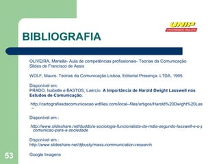 BIBLIOGRAFIA OLIVEIRA, Mariella- Aula de competências profissionais- Teorias da Comunicação. Slides de Francisco de Assis WOLF, Mauro. Teorias da Comunicação.Lisboa, Editorial Presença. LTDA, 1995. Disponível em: PRADO, Isabelle e BASTOS, Laércio.  A Importância de Harold Dwight Lasswell nos Estudos de Comunicação. http://cartografiasdacomunicacao.wdfiles.com/local--files/artigos/Harold%20Dwight%20Lasswell  – Disponível em :   http://www.slideshare.net/duddo/a-sociologia-funcionalista-da-mdia-segundo-lasswell-e-o-processo-de   comunicao-para-a-sociedade Disponível em : http://www.slideshare.net/djbusty/mass-communication-research Google Imagens 