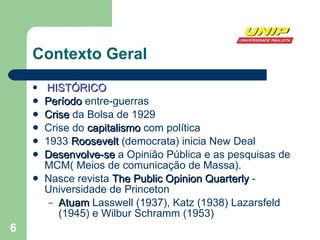 Contexto Geral HISTÓRICO Período  entre-guerras Crise  da Bolsa de 1929 Crise do  capitalismo  com política 1933  Roosevelt  (democrata) inicia New Deal Desenvolve-se  a Opinião Pública e as pesquisas de MCM( Meios de comunicação de Massa). Nasce revista  The Public Opinion Quarterly  - Universidade de Princeton Atuam  Lasswell (1937), Katz (1938) Lazarsfeld (1945) e Wilbur Schramm (1953) 