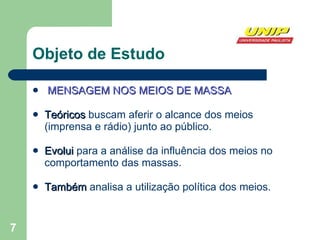 Objeto de Estudo MENSAGEM NOS MEIOS DE MASSA Teóricos  buscam aferir o alcance dos meios (imprensa e rádio) junto ao público. Evolui  para a análise da influência dos meios no comportamento das massas. Também  analisa a utilização política dos meios. 