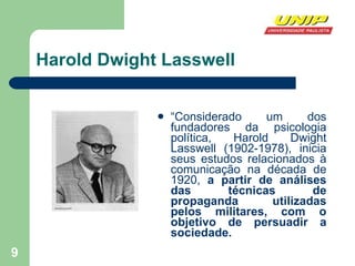Harold Dwight Lasswell  “ Considerado um dos fundadores da psicologia política, Harold Dwight Lasswell (1902-1978), inicia seus estudos relacionados à comunicação na década de 1920,  a partir de análises das técnicas de propaganda utilizadas pelos militares, com o objetivo de persuadir a sociedade.  