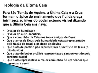 Teologia da Última Ceia
Para São Tomás de Aquino, a Última Ceia e a Cruz
formam o ápice do ensinamento que flui da graça
intrínseca ao invés do poder externo visível dizendo
que a Última Ceia ensinava:
• O valor da humildade
• O valor do auto-sacrifício
• Que a comunhão da Ceia nos torna amigos de Deus
• Que o amor de Deus pela humanidade estava representado
pela Nação de Israel e os doze discípulos
• Que o ato de partir o pão representava o sacrifício de Jesus (o
pão da vida)
• Que o ato de beber o cálice representava o sangue vertido pelo
cordeiro pascal
• Que o ato representava a maior comunhão de um Senhor que
morre para servir
 
