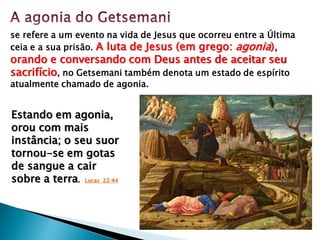 se refere a um evento na vida de Jesus que ocorreu entre a Última
ceia e a sua prisão. A luta de Jesus (em grego: agonia),
orando e conversando com Deus antes de aceitar seu
sacrifício, no Getsemani também denota um estado de espírito
atualmente chamado de agonia.
Estando em agonia,
orou com mais
instância; o seu suor
tornou-se em gotas
de sangue a cair
sobre a terra. Lucas 22:44
 