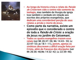 • Ao longo da historia crista o relato da Paixão
de Cristo tem sido o centro não somente da
teologia, mas também da liturgia da igreja
• Isso também e verdade em relação aos
escritos dos próprios evangelistas, que
dedicam uma considerável porção de seus
relatos a prisão e morte de Jesus.
• Como parte da narrativa, existe um
episodio que e considerado o centro
de toda a Paixão de Cristo: a oração
de Jesus no jardim do Getsemani.
• Todos os quatro evangelhos trazem esse
relato (ver Mt 26:47-56; Mc 14:43- 50; Lc
22:47-53; Jo 18:1-11), porem, apenas os
sinóticos descrevem a difícil oração feita por
Cristo, além do fracasso dos discípulos (ver
Mt 26:36-46;Mc 14:32-42; Lc 22:39-46).
 