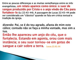 Entre as poucas diferenças e as muitas semelhanças entre os três
evangelistas, um relato aparece como único: o suor de
sangue produzido por Cristo e o anjo vindo do Céu para
fortalece-lo (Lc 22:43-44). A passagem de Lucas 22:43-44 pode
ser considerada um “clássico” quando se fala em critica textual e
tradição da igreja.
dizendo: Pai, se é do teu agrado, afasta de mim este
cálice; contudo não se faça a minha vontade, mas sim a
tua.
Então lhe apareceu um anjo do céu, que o
fortalecia. Estando em agonia, orou com mais
instância; o seu suor tornou-se em gotas de
sangue a cair sobre a terra. Lucas 22:42-44
 