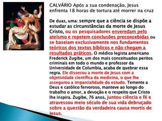 CALVÁRIO Após a sua condenação, Jesus
enfrenta 18 horas de tortura até morrer na cruz
De duas, uma: sempre que a ciência se dispõe a
estudar as circunstâncias da morte de Jesus
Cristo, ou os pesquisadores enveredam pelo
ateísmo e repetem conclusões preconcebidas ou
se baseiam exclusivamente nos fundamentos
teóricos dos textos bíblicos e não chegam a
resultados práticos. O médico legista americano
Frederick Zugibe, um dos mais conceituados peritos
criminais em todo o mundo e professor da
Universidade de Columbia, acaba de quebrar essa
regra. Ele dissecou a morte de Jesus com a
objetividade científica da medicina, o que lhe
assegurou a imparcialidade do estudo. Temente a
Deus e católico fervoroso, manteve ao longo do
trabalho o amor, a devoção e o respeito que Cristo
lhe inspira. Zugibe, 76 anos, juntou ciência e fé e
atravessou meio século de sua vida debruçado
sobre a questão da verdadeira causa mortis de
Jesus.
 
