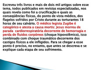 Escreveu três livros e mais de dois mil artigos sobre esse
tema, todos publicados em revistas especializadas, nos
quais revela como foi a crucificação e quais as
conseqüências físicas, do ponto de vista médico, dos
flagelos sofridos por Cristo durante as torturantes 18
horas de seu calvário. O médico legista Zugibe é
categórico e atesta a causa mortis: Jesus morreu de
parada cardiorrespiratória decorrente de hemorragia e
perda de fluidos corpóreos (choque hipovolêmico), isso
combinado com choque traumático decorrente dos
castigos físicos a ele infligidos. Para se chegar a esse
ponto é preciso, no entanto, que antes se descreva e se
explique cada etapa de seu sofrimento.
 