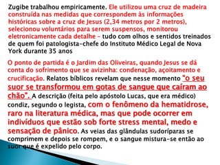 Zugibe trabalhou empiricamente. Ele utilizou uma cruz de madeira
construída nas medidas que correspondem às informações
históricas sobre a cruz de Jesus (2,34 metros por 2 metros),
selecionou voluntários para serem suspensos, monitorou
eletronicamente cada detalhe – tudo com olhos e sentidos treinados
de quem foi patologista-chefe do Instituto Médico Legal de Nova
York durante 35 anos
O ponto de partida é o Jardim das Oliveiras, quando Jesus se dá
conta do sofrimento que se avizinha: condenação, açoitamento e
crucificação. Relatos bíblicos revelam que nesse momento “o seu
suor se transformou em gotas de sangue que caíram ao
chão”. A descrição (feita pelo apóstolo Lucas, que era médico)
condiz, segundo o legista, com o fenômeno da hematidrose,
raro na literatura médica, mas que pode ocorrer em
indivíduos que estão sob forte stress mental, medo e
sensação de pânico. As veias das glândulas sudoríparas se
comprimem e depois se rompem, e o sangue mistura-se então ao
suor que é expelido pelo corpo.
 