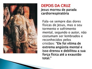 DEPOIS DA CRUZ
Jesus morreu de parada
cardiorrespiratória
Fala-se sempre das dores
físicas de Jesus, mas o seu
tormento e sofrimento
mental, segundo o autor, não
costumam ser lembrados e
reconhecidos pelos
cristãos: “Ele foi vítima de
extrema angústia mental e
isso drenou e debilitou a sua
força física até a exaustão
total.”
 