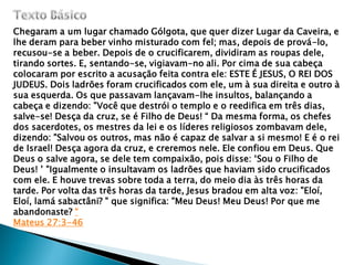 Chegaram a um lugar chamado Gólgota, que quer dizer Lugar da Caveira, e
lhe deram para beber vinho misturado com fel; mas, depois de prová-lo,
recusou-se a beber. Depois de o crucificarem, dividiram as roupas dele,
tirando sortes. E, sentando-se, vigiavam-no ali. Por cima de sua cabeça
colocaram por escrito a acusação feita contra ele: ESTE É JESUS, O REI DOS
JUDEUS. Dois ladrões foram crucificados com ele, um à sua direita e outro à
sua esquerda. Os que passavam lançavam-lhe insultos, balançando a
cabeça e dizendo: "Você que destrói o templo e o reedifica em três dias,
salve-se! Desça da cruz, se é Filho de Deus! “ Da mesma forma, os chefes
dos sacerdotes, os mestres da lei e os líderes religiosos zombavam dele,
dizendo: "Salvou os outros, mas não é capaz de salvar a si mesmo! E é o rei
de Israel! Desça agora da cruz, e creremos nele. Ele confiou em Deus. Que
Deus o salve agora, se dele tem compaixão, pois disse: „Sou o Filho de
Deus! ‟ "Igualmente o insultavam os ladrões que haviam sido crucificados
com ele. E houve trevas sobre toda a terra, do meio dia às três horas da
tarde. Por volta das três horas da tarde, Jesus bradou em alta voz: "Eloí,
Eloí, lamá sabactâni? " que significa: "Meu Deus! Meu Deus! Por que me
abandonaste? “
Mateus 27:3-46
 