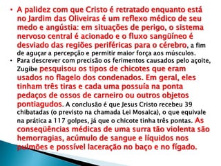 • A palidez com que Cristo é retratado enquanto está
no Jardim das Oliveiras é um reflexo médico de seu
medo e angústia: em situações de perigo, o sistema
nervoso central é acionado e o fluxo sangüíneo é
desviado das regiões periféricas para o cérebro, a fim
de aguçar a percepção e permitir maior força aos músculos.
• Para descrever com precisão os ferimentos causados pelo açoite,
Zugibe pesquisou os tipos de chicotes que eram
usados no flagelo dos condenados. Em geral, eles
tinham três tiras e cada uma possuía na ponta
pedaços de ossos de carneiro ou outros objetos
pontiagudos. A conclusão é que Jesus Cristo recebeu 39
chibatadas (o previsto na chamada Lei Mosaica), o que equivale
na prática a 117 golpes, já que o chicote tinha três pontas. As
conseqüências médicas de uma surra tão violenta são
hemorragias, acúmulo de sangue e líquidos nos
pulmões e possível laceração no baço e no fígado.
 