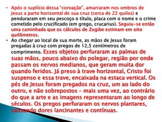 • Após o suplício dessa “coroação”, amarraram nos ombros de
Jesus a parte horizontal de sua cruz (cerca de 22 quilos) e
penduraram em seu pescoço o título, placa com o nome e o crime
cometido pelo crucificado (em grego, crucarius). Seguiu-se então
uma caminhada que os cálculos de Zugibe estimam em oito
quilômetros.
• Ao chegar ao local de sua morte, as mãos de Jesus foram
pregadas à cruz com pregos de 12,5 centímetros de
comprimento. Esses objetos perfuraram as palmas de
suas mãos, pouco abaixo do polegar, região por onde
passam os nervos medianos, que geram muita dor
quando feridos. Já preso à trave horizontal, Cristo foi
suspenso e essa trave, encaixada na estaca vertical. Os
pés de Jesus foram pregados na cruz, um ao lado do
outro, e não sobrepostos – mais uma vez, ao contrário
do que a arte e as imagens representaram ao longo de
séculos. Os pregos perfuraram os nervos plantares,
causando dores lancinantes e contínuas.
 