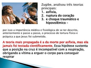 Zugibe, analisou três teorias
principais:
1. asfixia,
2. ruptura do coração
3. e choque traumático e
hipovolêmico –
por isso a importância médica e fisiológica de se ter descrito,
anteriormente e passo a passo, o processo de tortura física e
psíquica a que Jesus foi submetido.
A teoria mais propagada é a da morte por asfixia, mas ela
jamais foi testada cientificamente. Essa hipótese sustenta
que a posição na cruz é incompatível com a respiração,
obrigando a vítima a erguer o corpo para conseguir
respirar
 