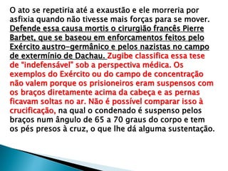 O ato se repetiria até a exaustão e ele morreria por
asfixia quando não tivesse mais forças para se mover.
Defende essa causa mortis o cirurgião francês Pierre
Barbet, que se baseou em enforcamentos feitos pelo
Exército austro-germânico e pelos nazistas no campo
de extermínio de Dachau. Zugibe classifica essa tese
de “indefensável” sob a perspectiva médica. Os
exemplos do Exército ou do campo de concentração
não valem porque os prisioneiros eram suspensos com
os braços diretamente acima da cabeça e as pernas
ficavam soltas no ar. Não é possível comparar isso à
crucificação, na qual o condenado é suspenso pelos
braços num ângulo de 65 a 70 graus do corpo e tem
os pés presos à cruz, o que lhe dá alguma sustentação.
 