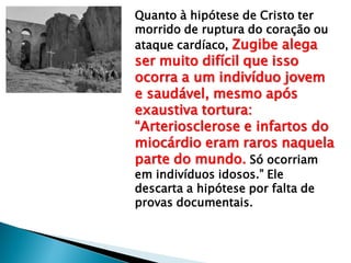 Quanto à hipótese de Cristo ter
morrido de ruptura do coração ou
ataque cardíaco, Zugibe alega
ser muito difícil que isso
ocorra a um indivíduo jovem
e saudável, mesmo após
exaustiva tortura:
“Arteriosclerose e infartos do
miocárdio eram raros naquela
parte do mundo. Só ocorriam
em indivíduos idosos.” Ele
descarta a hipótese por falta de
provas documentais.
 