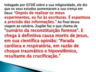 Indagado por ISTOÉ sobre a sua religiosidade, ele diz
que os seus estudos aumentaram a sua crença em
Deus: “Depois de realizar os meus
experimentos, eu fui às escrituras. É espantosa
a precisão das informações.” Ao final dessa
viagem ao calvário, Zugibe faz o que chama de
“sumário da reconstituição forense”. E
chega à definitiva causa mortis de Jesus,
em sua científica opinião: “Parada
cardíaca e respiratória, em razão de
choque traumático e hipovolêmico,
resultante da crucificação.”
 