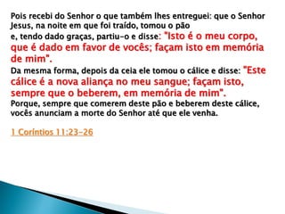 Pois recebi do Senhor o que também lhes entreguei: que o Senhor
Jesus, na noite em que foi traído, tomou o pão
e, tendo dado graças, partiu-o e disse: "Isto é o meu corpo,
que é dado em favor de vocês; façam isto em memória
de mim".
Da mesma forma, depois da ceia ele tomou o cálice e disse: "Este
cálice é a nova aliança no meu sangue; façam isto,
sempre que o beberem, em memória de mim".
Porque, sempre que comerem deste pão e beberem deste cálice,
vocês anunciam a morte do Senhor até que ele venha.
1 Coríntios 11:23-26
 