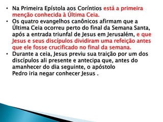 • Na Primeira Epístola aos Coríntios está a primeira
menção conhecida à Última Ceia.
• Os quatro evangelhos canônicos afirmam que a
Última Ceia ocorreu perto do final da Semana Santa,
após a entrada triunfal de Jesus em Jerusalém, e que
Jesus e seus discípulos dividiram uma refeição antes
que ele fosse crucificado no final da semana.
• Durante a ceia, Jesus previu sua traição por um dos
discípulos ali presente e antecipa que, antes do
amanhecer do dia seguinte, o apóstolo
Pedro iria negar conhecer Jesus .
 