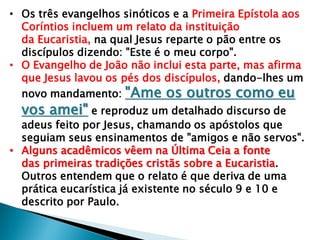 • Os três evangelhos sinóticos e a Primeira Epístola aos
Coríntios incluem um relato da instituição
da Eucaristia, na qual Jesus reparte o pão entre os
discípulos dizendo: "Este é o meu corpo".
• O Evangelho de João não inclui esta parte, mas afirma
que Jesus lavou os pés dos discípulos, dando-lhes um
novo mandamento: "Ame os outros como eu
vos amei" e reproduz um detalhado discurso de
adeus feito por Jesus, chamando os apóstolos que
seguiam seus ensinamentos de "amigos e não servos".
• Alguns acadêmicos vêem na Última Ceia a fonte
das primeiras tradições cristãs sobre a Eucaristia.
Outros entendem que o relato é que deriva de uma
prática eucarística já existente no século 9 e 10 e
descrito por Paulo.
 
