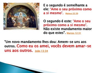 "Um novo mandamento lhes dou: Amem-se uns aos
outros. Como eu os amei, vocês devem amar-se
uns aos outros. João 13:34
E o segundo é semelhante a
ele: „Ame o seu próximo como
a si mesmo‟. Mateus 22:39
O segundo é este: „Ame o seu
próximo como a si mesmo‟.
Não existe mandamento maior
do que estes". Marcos 12:31
 