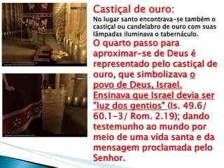 Castiçal de ouro: No lugar santo encontrava-se também o castiçal ou candelabro de ouro com suas lâmpadas iluminava o tabernáculo. O quarto passo para aproximar-se de Deus é representado pelo castiçal de ouro, que simbolizava o povo de Deus, Israel. Ensinava que Israel devia ser "luz dos gentios" (Is. 49.6/ 60.1-3/ Rom. 2.19); dando testemunho ao mundo por meio de uma vida santa e da mensagem proclamada pelo Senhor.  