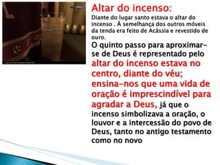 Altar do incenso: Diante do lugar santo estava o altar do incenso . À semelhança dos outros móveis da tenda era feito de Acássia e revestido de ouro. 
O quinto passo para aproximar- se de Deus é representado pelo altar do incenso estava no centro, diante do véu; ensina-nos que uma vida de oração é imprescindível para agradar a Deus, já que o incenso simbolizava a oração, o louvor e a intercessão do povo de Deus, tanto no antigo testamento como no novo  