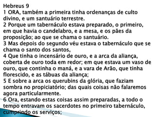 Hebreus 9 
1 ORA, também a primeira tinha ordenanças de culto divino, e um santuário terrestre. 
2 Porque um tabernáculo estava preparado, o primeiro, em que havia o candelabro, e a mesa, e os pães da proposição; ao que se chama o santuário. 
3 Mas depois do segundo véu estava o tabernáculo que se chama o santo dos santos, 
4 Que tinha o incensário de ouro, e a arca da aliança, coberta de ouro toda em redor; em que estava um vaso de ouro, que continha o maná, e a vara de Arão, que tinha florescido, e as tábuas da aliança; 
5 E sobre a arca os querubins da glória, que faziam sombra no propiciatório; das quais coisas não falaremos agora particularmente. 
6 Ora, estando estas coisas assim preparadas, a todo o tempo entravam os sacerdotes no primeiro tabernáculo, cumprindo os serviços;  